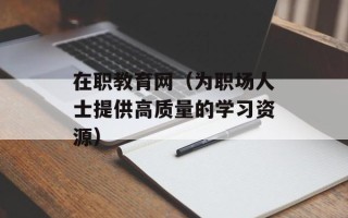 在职教育网（为职场人士提供高质量的学习资源）