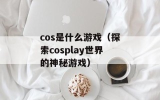 cos是什么游戏（探索cosplay世界的神秘游戏）