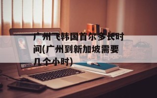 广州飞韩国首尔多长时间(广州到新加坡需要几个小时)