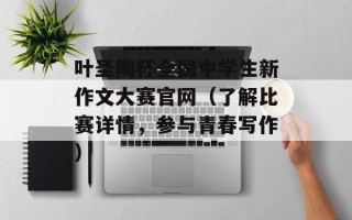 叶圣陶杯全国中学生新作文大赛官网（了解比赛详情，参与青春写作）