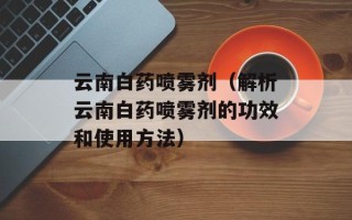 云南白药喷雾剂（解析云南白药喷雾剂的功效和使用方法）
