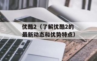 优酷2（了解优酷2的最新动态和优势特点）