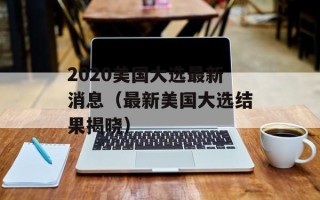 2020美国大选最新消息（最新美国大选结果揭晓）