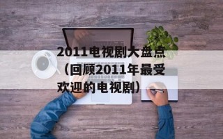 2011电视剧大盘点（回顾2011年最受欢迎的电视剧）
