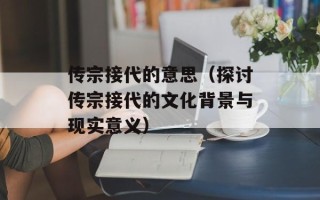 传宗接代的意思（探讨传宗接代的文化背景与现实意义）