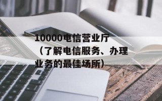 10000电信营业厅（了解电信服务、办理业务的最佳场所）