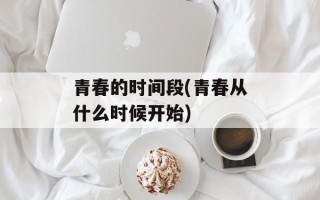 青春的时间段(青春从什么时候开始)