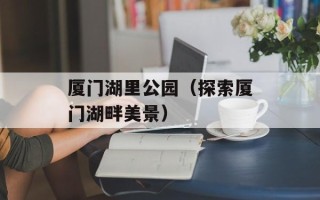 厦门湖里公园（探索厦门湖畔美景）