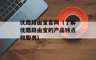 优酷路由宝官网（了解优酷路由宝的产品特点和服务）