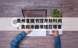 贵州省图书馆开放时间，贵阳市图书馆在哪里