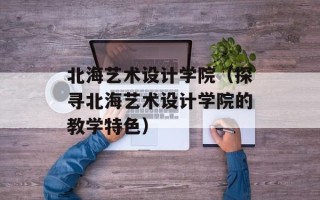 北海艺术设计学院（探寻北海艺术设计学院的教学特色）