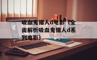 吸血鬼猎人d电影（全面解析吸血鬼猎人d系列电影）
