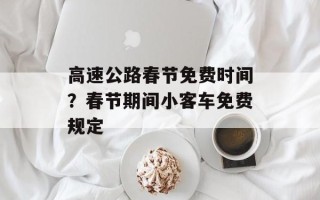 高速公路春节免费时间？春节期间小客车免费规定