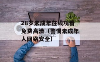 28岁未成年在线观看免费高清（警惕未成年人网络安全）