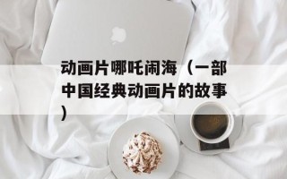 动画片哪吒闹海（一部中国经典动画片的故事）