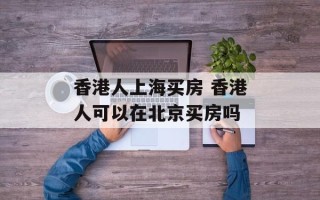 香港人上海买房 香港人可以在北京买房吗