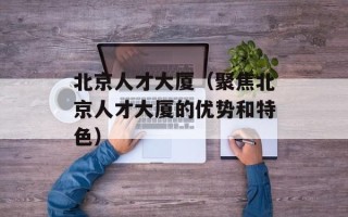 北京人才大厦（聚焦北京人才大厦的优势和特色）