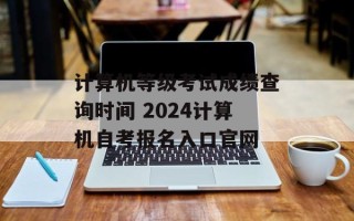 计算机等级考试成绩查询时间 2024计算机自考报名入口官网