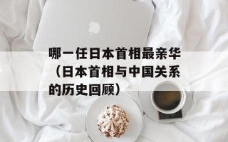 哪一任日本首相最亲华（日本首相与中国关系的历史回顾）