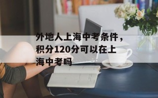 外地人上海中考条件，积分120分可以在上海中考吗