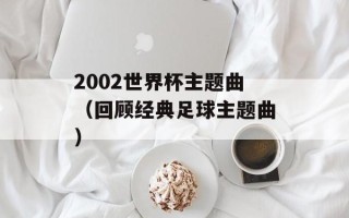 2002世界杯主题曲（回顾经典足球主题曲）