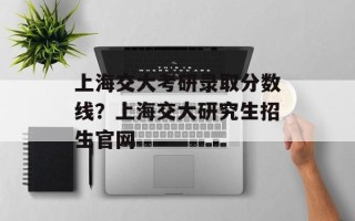 上海交大考研录取分数线？上海交大研究生招生官网