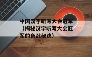 中国汉字听写大会冠军（揭秘汉字听写大会冠军的备战秘诀）