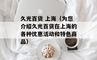 久光百货 上海（为您介绍久光百货在上海的各种优惠活动和特色商品）