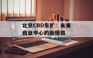 北京CBD东扩：未来商业中心的新格局
