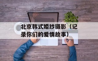 北京韩式婚纱摄影（记录你们的爱情故事）