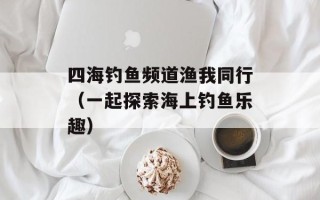 四海钓鱼频道渔我同行（一起探索海上钓鱼乐趣）
