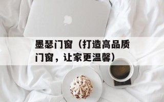 墨瑟门窗（打造高品质门窗，让家更温馨）
