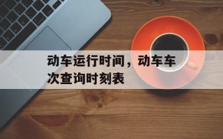 动车运行时间，动车车次查询时刻表