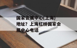 国家会展中心(上海)地址？上海虹桥国家会展中心电话