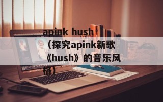 apink hush（探究apink新歌《hush》的音乐风格）
