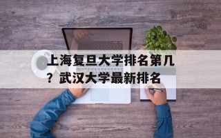 上海复旦大学排名第几？武汉大学最新排名