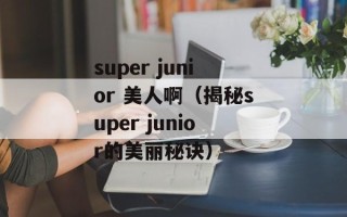 super junior 美人啊（揭秘super junior的美丽秘诀）