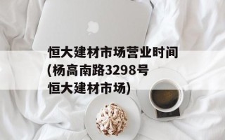 恒大建材市场营业时间(杨高南路3298号恒大建材市场)