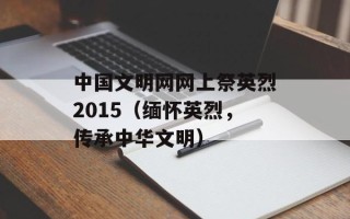 中国文明网网上祭英烈2015（缅怀英烈，传承中华文明）