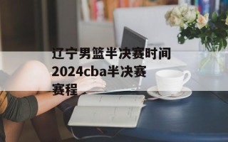 辽宁男篮半决赛时间 2024cba半决赛赛程