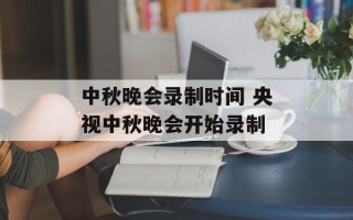 中秋晚会录制时间 央视中秋晚会开始录制