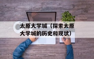 太原大学城（探索太原大学城的历史和现状）