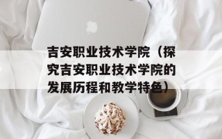 吉安职业技术学院（探究吉安职业技术学院的发展历程和教学特色）