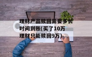 理财产品赎回需要多长时间到账(买了10万理财只能赎回9万)