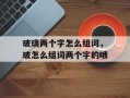 玻璃两个字怎么组词，玻怎么组词两个字的哦