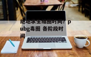 绝地求生缩圈时间？pubg毒圈 各阶段时间