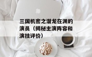 三国机密之潜龙在渊的演员（揭秘主演阵容和演技评价）