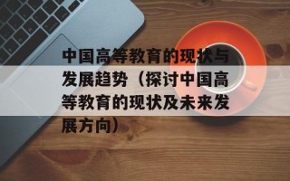 中国高等教育的现状与发展趋势（探讨中国高等教育的现状及未来发展方向）