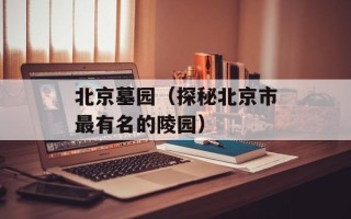 北京墓园（探秘北京市最有名的陵园）