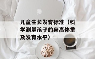儿童生长发育标准（科学测量孩子的身高体重及发育水平）